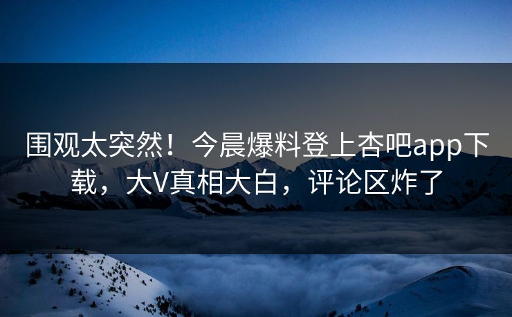 围观太突然！今晨爆料登上杏吧app下载，大V真相大白，评论区炸了
