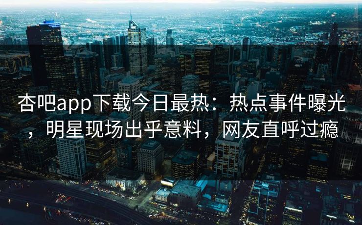 杏吧app下载今日最热：热点事件曝光，明星现场出乎意料，网友直呼过瘾
