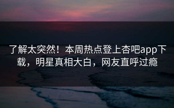 了解太突然！本周热点登上杏吧app下载，明星真相大白，网友直呼过瘾