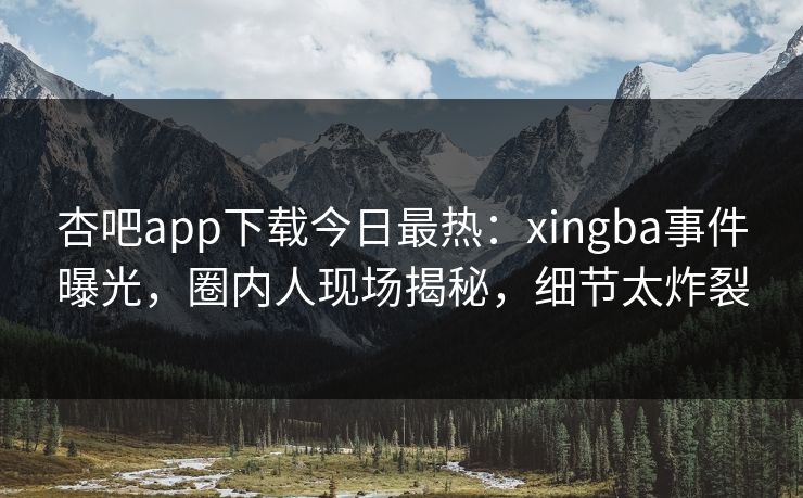 杏吧app下载今日最热：xingba事件曝光，圈内人现场揭秘，细节太炸裂