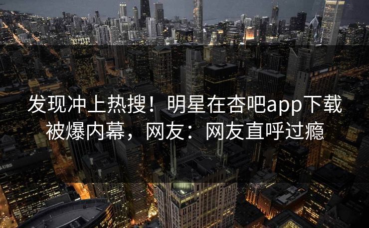 发现冲上热搜！明星在杏吧app下载被爆内幕，网友：网友直呼过瘾