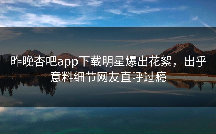 昨晚杏吧app下载明星爆出花絮，出乎意料细节网友直呼过瘾