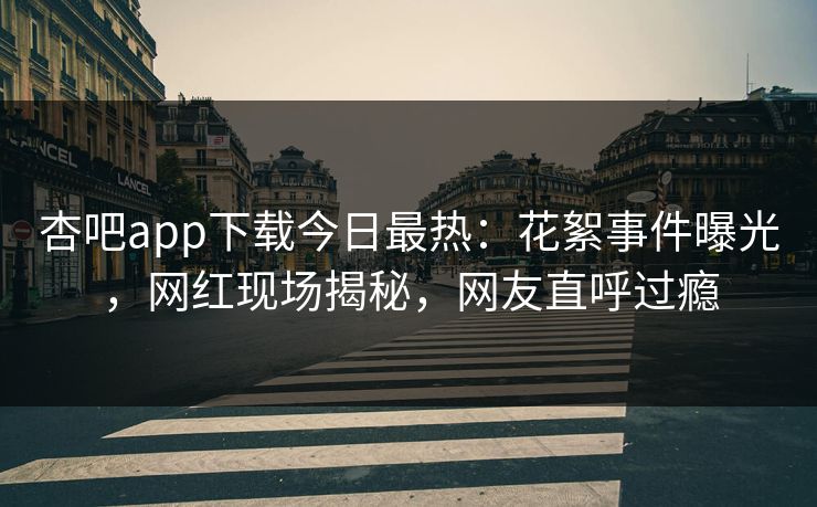 杏吧app下载今日最热：花絮事件曝光，网红现场揭秘，网友直呼过瘾