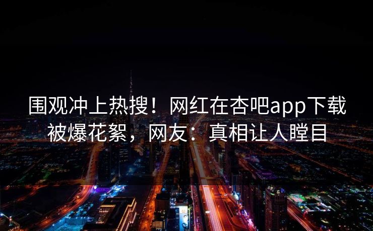 围观冲上热搜！网红在杏吧app下载被爆花絮，网友：真相让人瞠目