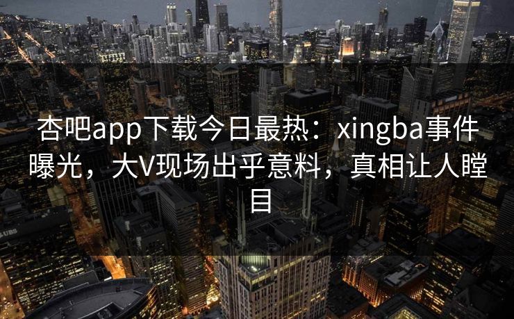 杏吧app下载今日最热：xingba事件曝光，大V现场出乎意料，真相让人瞠目