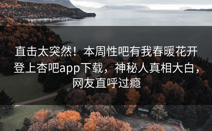 直击太突然！本周性吧有我春暖花开登上杏吧app下载，神秘人真相大白，网友直呼过瘾