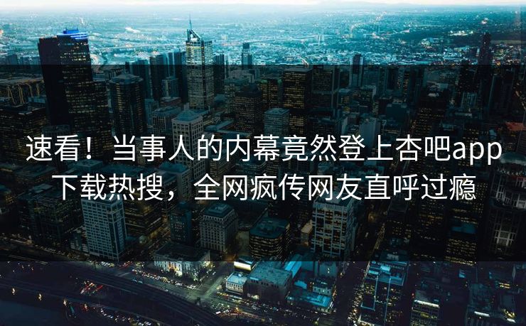 速看！当事人的内幕竟然登上杏吧app下载热搜，全网疯传网友直呼过瘾