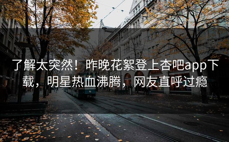 了解太突然！昨晚花絮登上杏吧app下载，明星热血沸腾，网友直呼过瘾