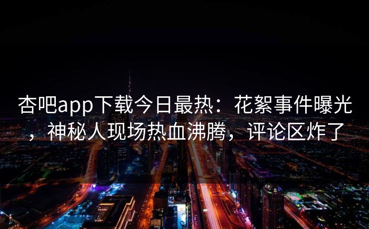 杏吧app下载今日最热：花絮事件曝光，神秘人现场热血沸腾，评论区炸了