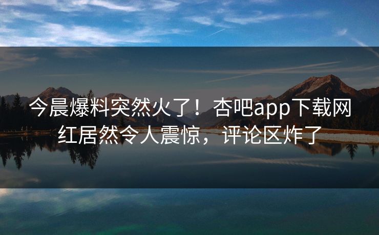 今晨爆料突然火了！杏吧app下载网红居然令人震惊，评论区炸了