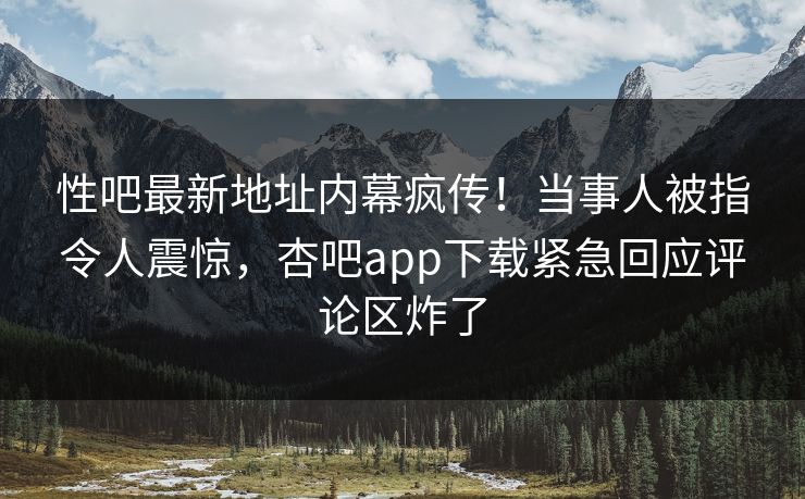 性吧最新地址内幕疯传！当事人被指令人震惊，杏吧app下载紧急回应评论区炸了