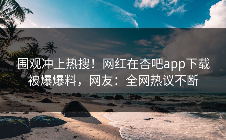 围观冲上热搜！网红在杏吧app下载被爆爆料，网友：全网热议不断