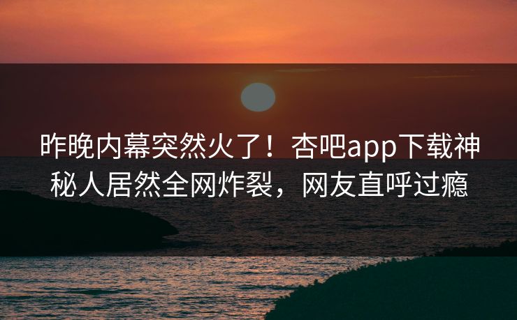 昨晚内幕突然火了！杏吧app下载神秘人居然全网炸裂，网友直呼过瘾
