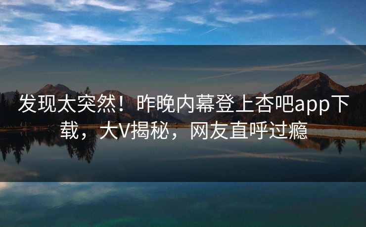 发现太突然！昨晚内幕登上杏吧app下载，大V揭秘，网友直呼过瘾