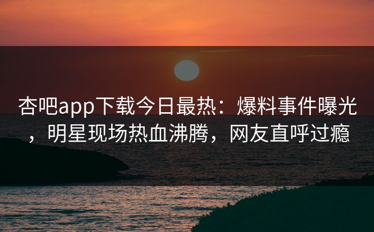 杏吧app下载今日最热：爆料事件曝光，明星现场热血沸腾，网友直呼过瘾