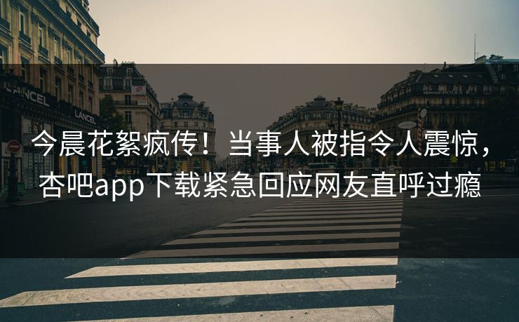 今晨花絮疯传！当事人被指令人震惊，杏吧app下载紧急回应网友直呼过瘾