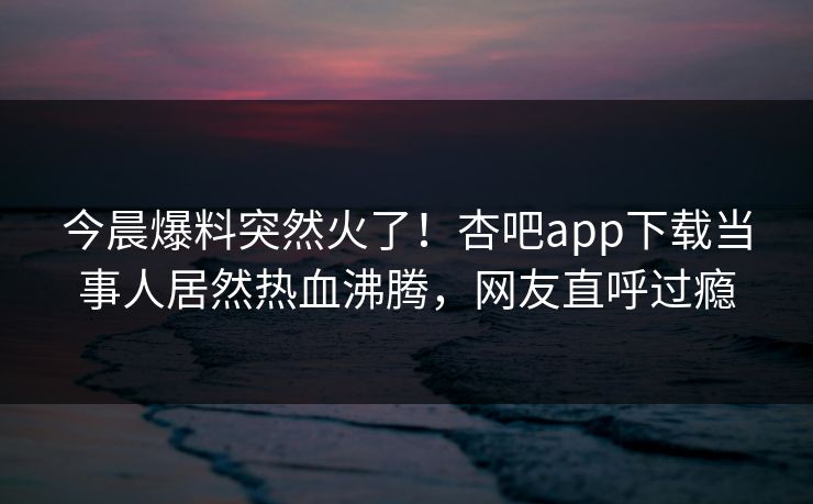 今晨爆料突然火了！杏吧app下载当事人居然热血沸腾，网友直呼过瘾