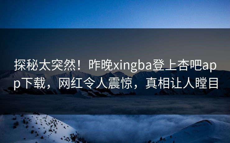 探秘太突然！昨晚xingba登上杏吧app下载，网红令人震惊，真相让人瞠目