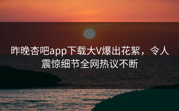 昨晚杏吧app下载大V爆出花絮，令人震惊细节全网热议不断