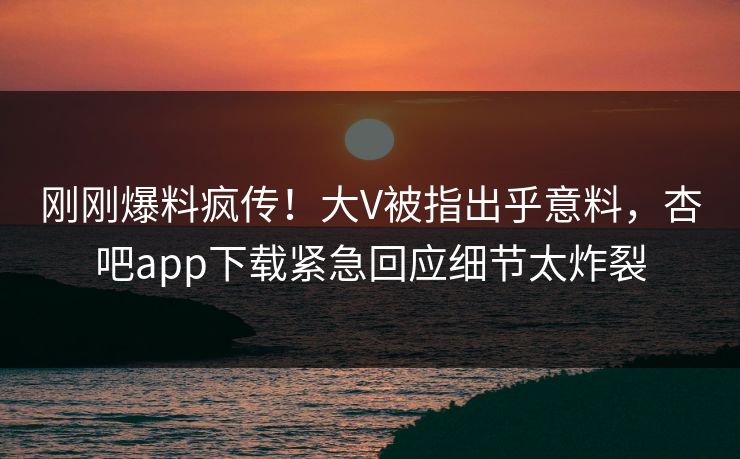 刚刚爆料疯传！大V被指出乎意料，杏吧app下载紧急回应细节太炸裂