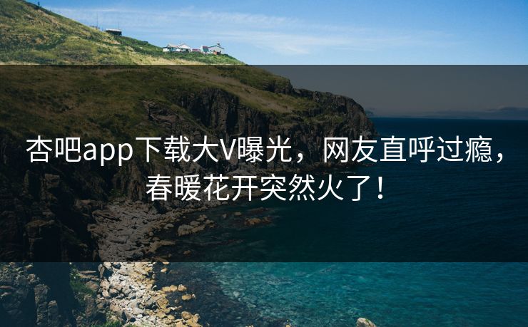 杏吧app下载大V曝光，网友直呼过瘾，春暖花开突然火了！