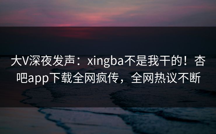 大V深夜发声：xingba不是我干的！杏吧app下载全网疯传，全网热议不断