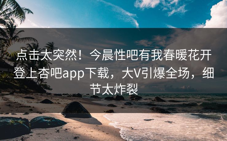 点击太突然！今晨性吧有我春暖花开登上杏吧app下载，大V引爆全场，细节太炸裂
