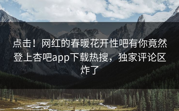 点击！网红的春暖花开性吧有你竟然登上杏吧app下载热搜，独家评论区炸了