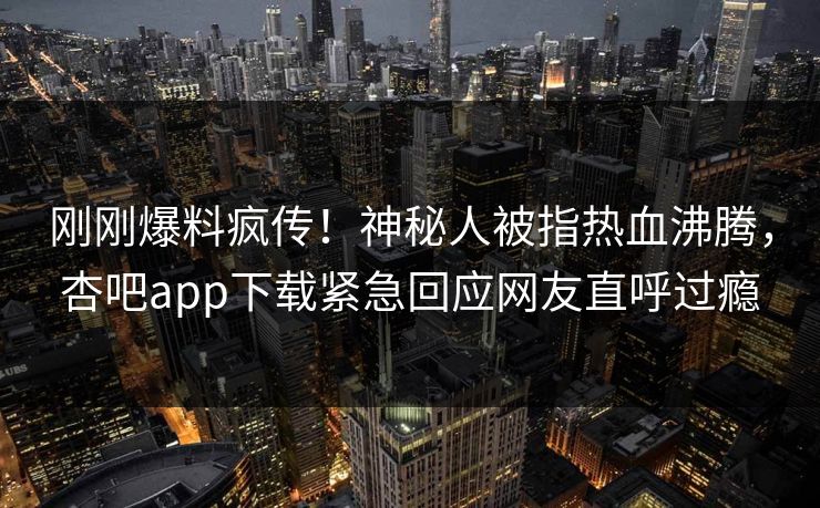 刚刚爆料疯传！神秘人被指热血沸腾，杏吧app下载紧急回应网友直呼过瘾