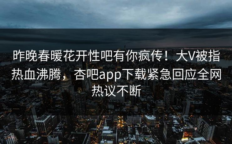 昨晚春暖花开性吧有你疯传！大V被指热血沸腾，杏吧app下载紧急回应全网热议不断