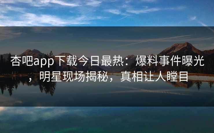 杏吧app下载今日最热：爆料事件曝光，明星现场揭秘，真相让人瞠目