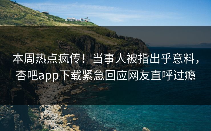 本周热点疯传！当事人被指出乎意料，杏吧app下载紧急回应网友直呼过瘾