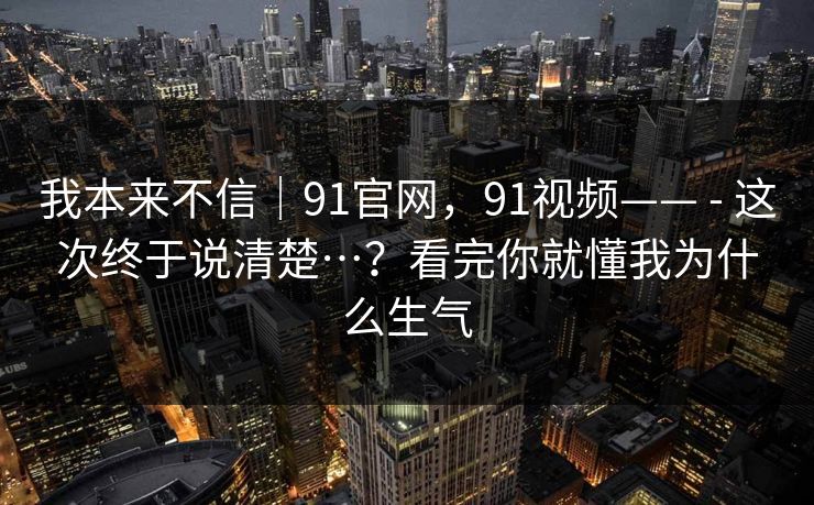 我本来不信｜91官网，91视频—— - 这次终于说清楚…？看完你就懂我为什么生气