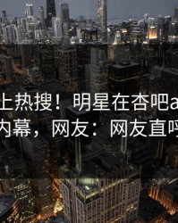 了解冲上热搜！明星在杏吧app下载被爆内幕，网友：网友直呼过瘾