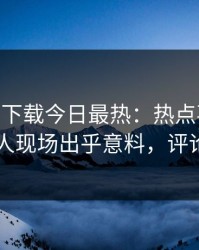 杏吧app下载今日最热：热点事件曝光，神秘人现场出乎意料，评论区炸了