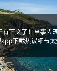 花絮终于有下文了！当事人现身回应，杏吧app下载热议细节太炸裂