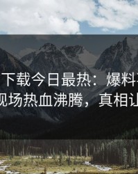 杏吧app下载今日最热：爆料事件曝光，大V现场热血沸腾，真相让人瞠目