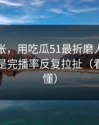 不是夸张，用吃瓜51最折磨人的不是时间，是完播率反复拉扯（看完你就懂）