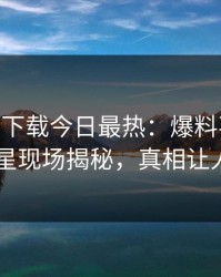 杏吧app下载今日最热：爆料事件曝光，明星现场揭秘，真相让人瞠目