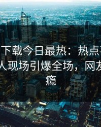杏吧app下载今日最热：热点事件曝光，圈内人现场引爆全场，网友直呼过瘾
