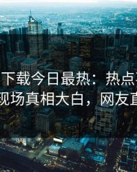 杏吧app下载今日最热：热点事件曝光，网红现场真相大白，网友直呼过瘾