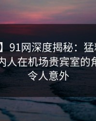 【速报】91网深度揭秘：猛料风波背后，圈内人在机场贵宾室的角色异常令人意外