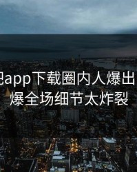 刚刚杏吧app下载圈内人爆出内幕，引爆全场细节太炸裂