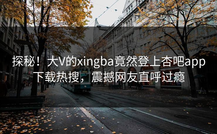 探秘！大V的xingba竟然登上杏吧app下载热搜，震撼网友直呼过瘾