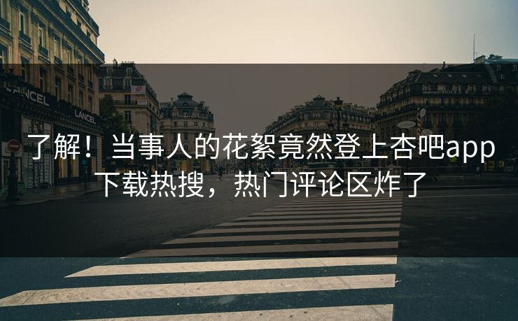 了解！当事人的花絮竟然登上杏吧app下载热搜，热门评论区炸了