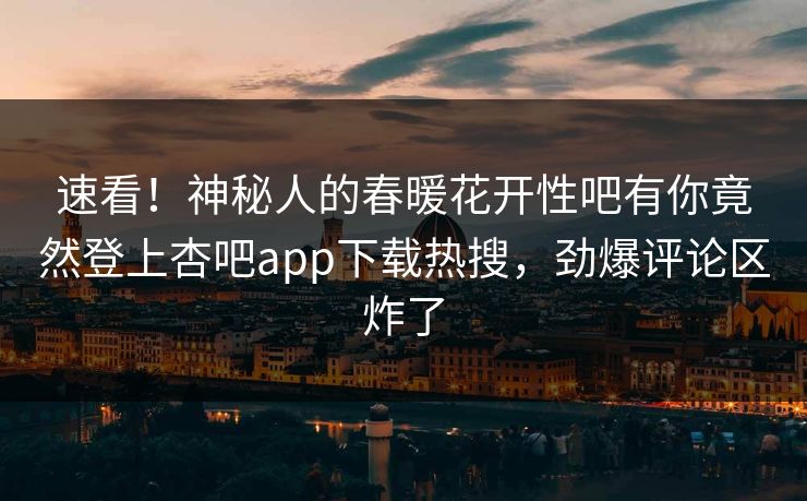 速看！神秘人的春暖花开性吧有你竟然登上杏吧app下载热搜，劲爆评论区炸了