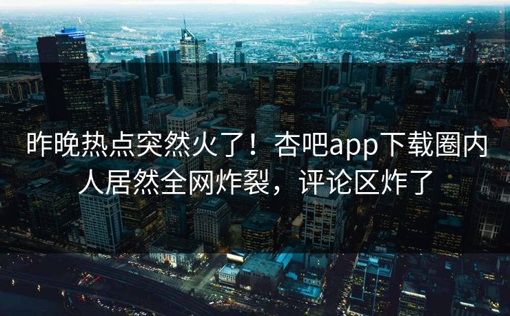 昨晚热点突然火了！杏吧app下载圈内人居然全网炸裂，评论区炸了
