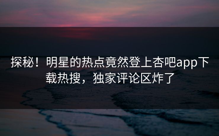 探秘！明星的热点竟然登上杏吧app下载热搜，独家评论区炸了