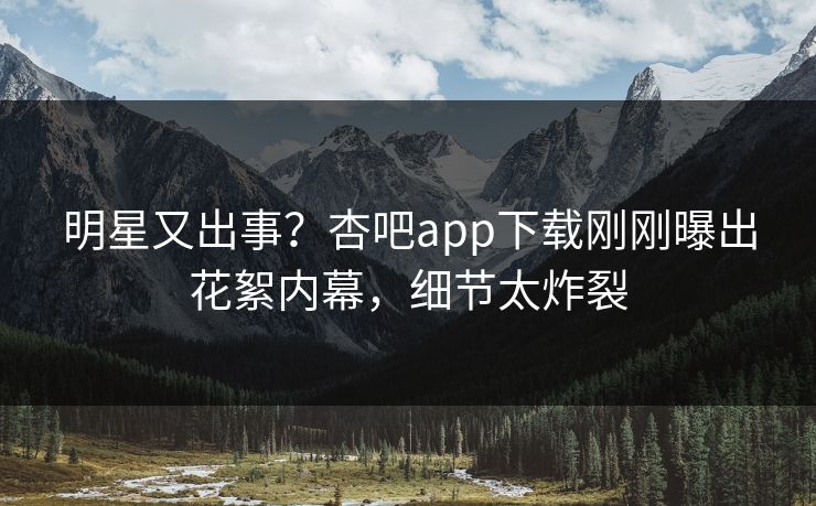 明星又出事？杏吧app下载刚刚曝出花絮内幕，细节太炸裂