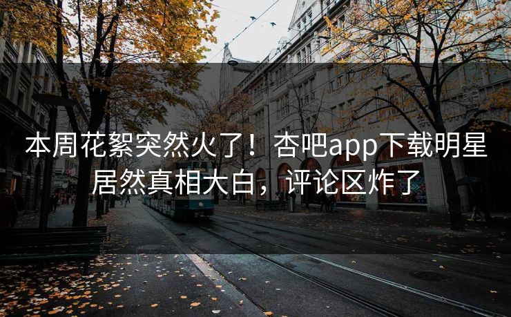 本周花絮突然火了！杏吧app下载明星居然真相大白，评论区炸了